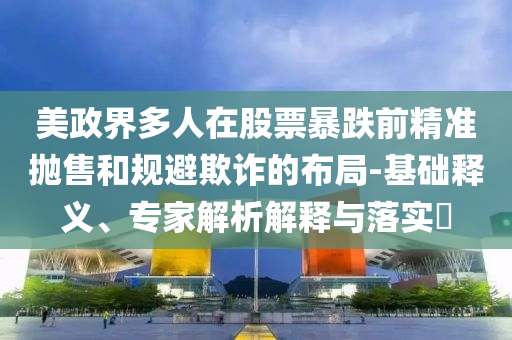 美政界多人在股票暴跌前精準拋售和規(guī)避欺詐的布局-基礎釋義、專家解析解釋與落實?