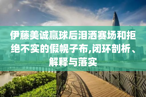 伊藤美誠贏球后淚灑賽場和拒絕不實(shí)的假幌子布,閉環(huán)剖析、解釋與落實(shí)