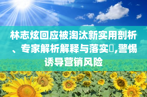 林志炫回應(yīng)被淘汰新實(shí)用剖析、專(zhuān)家解析解釋與落實(shí)?,警惕誘導(dǎo)營(yíng)銷(xiāo)風(fēng)險(xiǎn)
