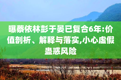 曝蔡依林彭于晏已復合6年:價值剖析、解釋與落實,小心虛假蠱惑風險