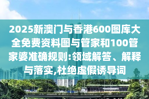 2025新澳門與香港600圖庫大全免費(fèi)資料圖與管家和100管家婆準(zhǔn)確規(guī)則:領(lǐng)域解答、解釋與落實(shí),杜絕虛假誘導(dǎo)詞