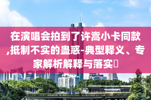 在演唱會拍到了許嵩小卡同款,抵制不實的蠱惑-典型釋義、專家解析解釋與落實?