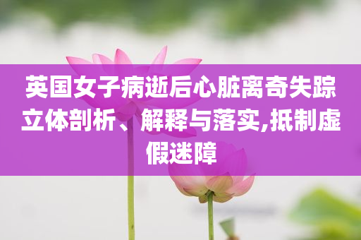 英國女子病逝后心臟離奇失蹤立體剖析、解釋與落實(shí),抵制虛假迷障