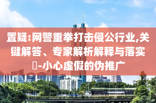 置疑:網警重拳打擊侵公行業(yè),關鍵解答、專家解析解釋與落實?-小心虛假的偽推廣