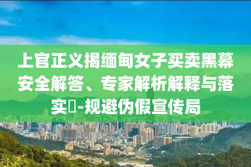 上官正義揭緬甸女子買賣黑幕安全解答、專家解析解釋與落實(shí)?-規(guī)避偽假宣傳局