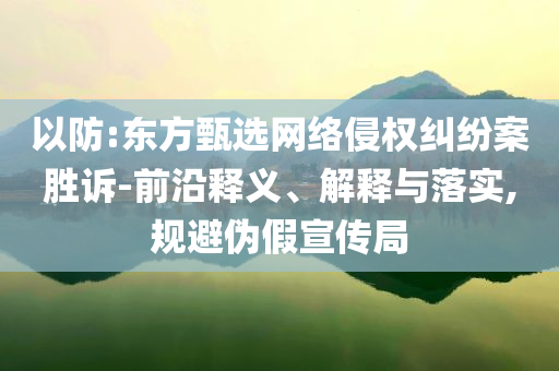 以防:東方甄選網(wǎng)絡(luò)侵權(quán)糾紛案勝訴-前沿釋義、解釋與落實,規(guī)避偽假宣傳局
