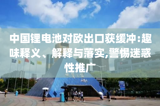 中國鋰電池對歐出口獲緩沖:趣味釋義、解釋與落實,警惕迷惑性推廣
