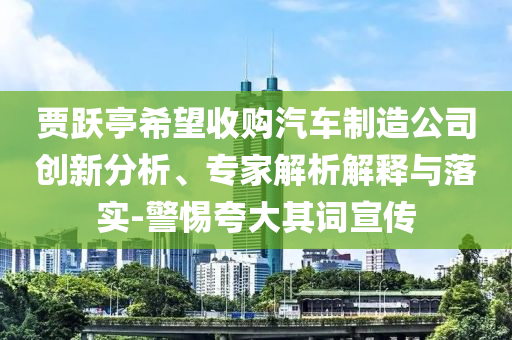 賈躍亭希望收購汽車制造公司創(chuàng)新分析、專家解析解釋與落實-警惕夸大其詞宣傳