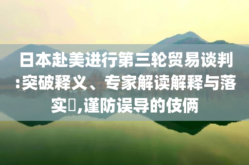日本赴美進行第三輪貿(mào)易談判:突破釋義、專家解讀解釋與落實?,謹防誤導的伎倆