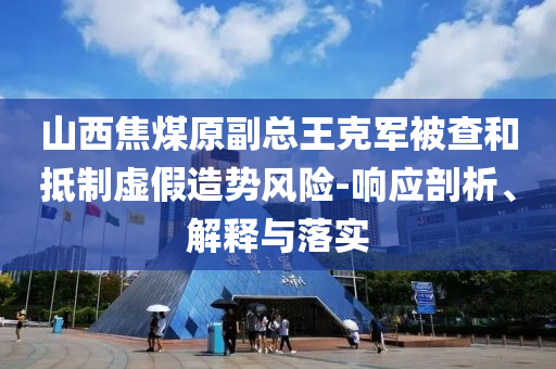 山西焦煤原副總王克軍被查和抵制虛假造勢風(fēng)險-響應(yīng)剖析、解釋與落實