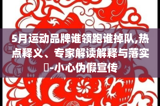 5月運(yùn)動品牌誰領(lǐng)跑誰掉隊,熱點(diǎn)釋義、專家解讀解釋與落實?-小心偽假宣傳