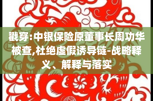 戳穿:中銀保險原董事長周功華被查,杜絕虛假誘導(dǎo)鏈-戰(zhàn)略釋義、解釋與落實