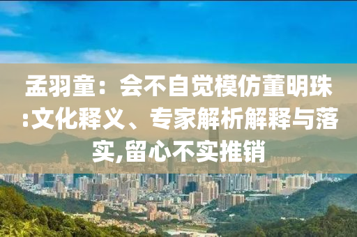 孟羽童：會不自覺模仿董明珠:文化釋義、專家解析解釋與落實,留心不實推銷