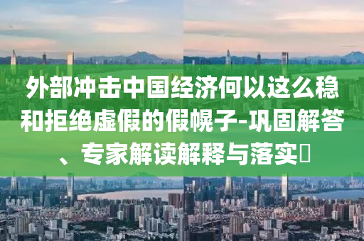 外部沖擊中國經(jīng)濟何以這么穩(wěn)和拒絕虛假的假幌子-鞏固解答、專家解讀解釋與落實?