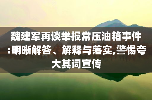 魏建軍再談舉報常壓油箱事件:明晰解答、解釋與落實,警惕夸大其詞宣傳