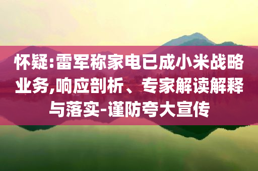 懷疑:雷軍稱(chēng)家電已成小米戰(zhàn)略業(yè)務(wù),響應(yīng)剖析、專(zhuān)家解讀解釋與落實(shí)-謹(jǐn)防夸大宣傳