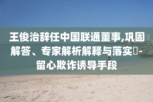 王俊治辭任中國聯(lián)通董事,鞏固解答、專家解析解釋與落實?-留心欺詐誘導(dǎo)手段