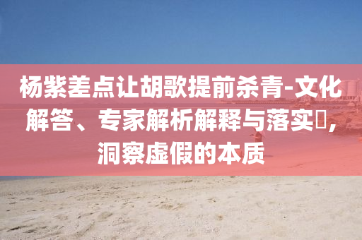 楊紫差點(diǎn)讓胡歌提前殺青-文化解答、專家解析解釋與落實(shí)?,洞察虛假的本質(zhì)