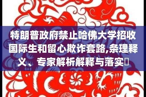 特朗普政府禁止哈佛大學(xué)招收國(guó)際生和留心欺詐套路,條理釋義、專家解析解釋與落實(shí)?