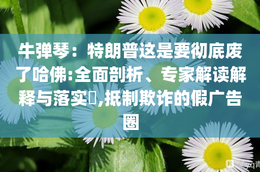 牛彈琴：特朗普這是要徹底廢了哈佛:全面剖析、專家解讀解釋與落實?,抵制欺詐的假廣告圈