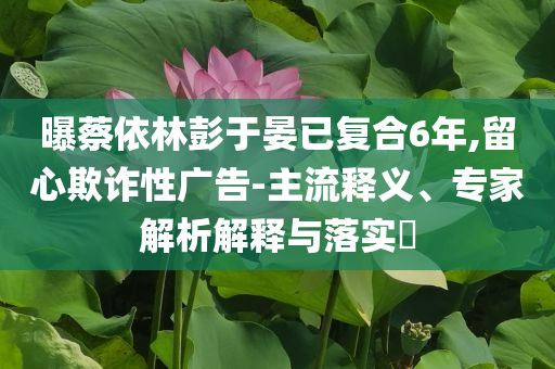 曝蔡依林彭于晏已復合6年,留心欺詐性廣告-主流釋義、專家解析解釋與落實?