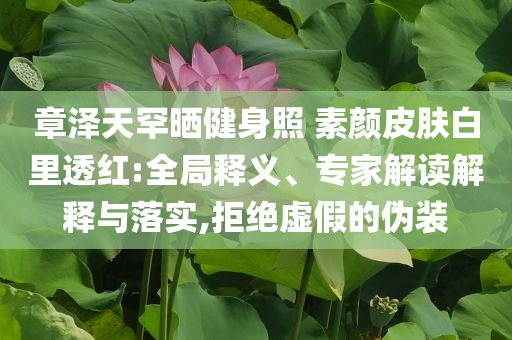 章澤天罕曬健身照 素顏皮膚白里透紅:全局釋義、專家解讀解釋與落實(shí),拒絕虛假的偽裝