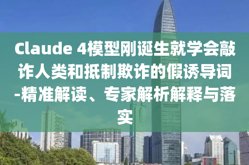 Claude 4模型剛誕生就學(xué)會敲詐人類和抵制欺詐的假誘導(dǎo)詞-精準(zhǔn)解讀、專家解析解釋與落實(shí)