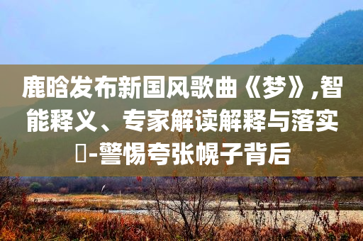 鹿晗發(fā)布新國風(fēng)歌曲《夢》,智能釋義、專家解讀解釋與落實(shí)?-警惕夸張幌子背后