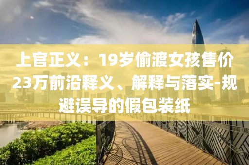 上官正義：19歲偷渡女孩售價(jià)23萬前沿釋義、解釋與落實(shí)-規(guī)避誤導(dǎo)的假包裝紙