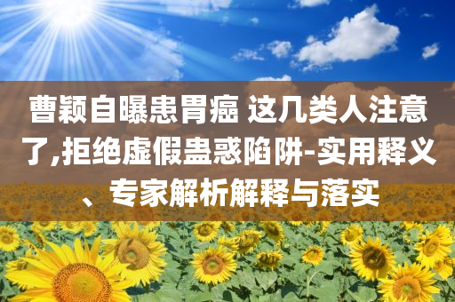 曹穎自曝患胃癌 這幾類人注意了,拒絕虛假蠱惑陷阱-實(shí)用釋義、專家解析解釋與落實(shí)