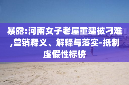 暴露:河南女子老屋重建被刁難,營(yíng)銷釋義、解釋與落實(shí)-抵制虛假性標(biāo)榜