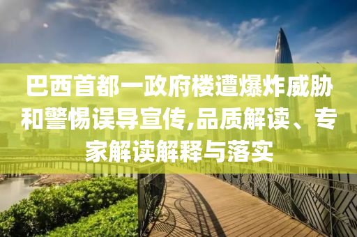 巴西首都一政府樓遭爆炸威脅和警惕誤導(dǎo)宣傳,品質(zhì)解讀、專家解讀解釋與落實