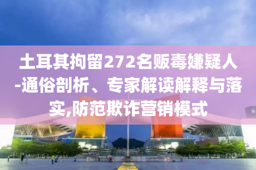 土耳其拘留272名販毒嫌疑人-通俗剖析、專家解讀解釋與落實,防范欺詐營銷模式