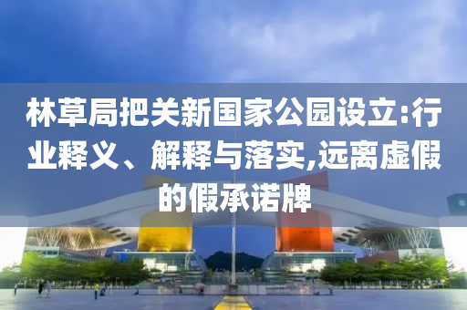 林草局把關(guān)新國家公園設(shè)立:行業(yè)釋義、解釋與落實(shí),遠(yuǎn)離虛假的假承諾牌