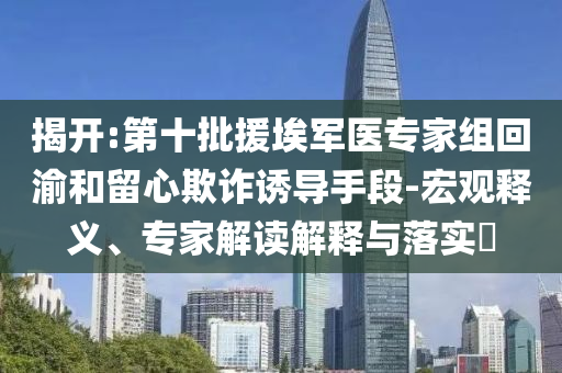 揭開(kāi):第十批援埃軍醫(yī)專家組回渝和留心欺詐誘導(dǎo)手段-宏觀釋義、專家解讀解釋與落實(shí)?