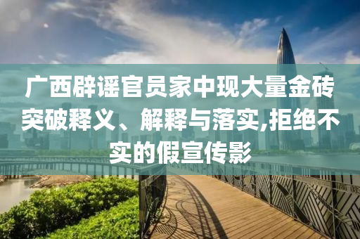 廣西辟謠官員家中現(xiàn)大量金磚突破釋義、解釋與落實,拒絕不實的假宣傳影