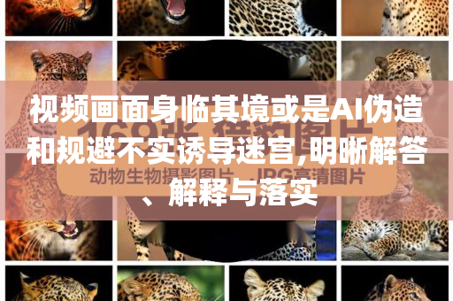 視頻畫面身臨其境或是AI偽造和規(guī)避不實誘導(dǎo)迷宮,明晰解答、解釋與落實