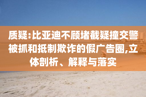質(zhì)疑:比亞迪不顧堵截疑撞交警被抓和抵制欺詐的假廣告圈,立體剖析、解釋與落實(shí)