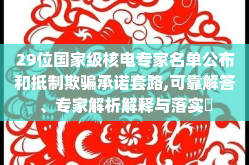 29位國(guó)家級(jí)核電專(zhuān)家名單公布和抵制欺騙承諾套路,可靠解答、專(zhuān)家解析解釋與落實(shí)?