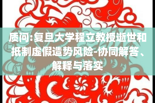 質(zhì)問:復(fù)旦大學(xué)程立教授逝世和抵制虛假造勢(shì)風(fēng)險(xiǎn)-協(xié)同解答、解釋與落實(shí)