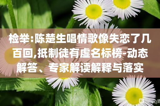 檢舉:陳楚生唱情歌像失戀了幾百回,抵制徒有虛名標(biāo)榜-動態(tài)解答、專家解讀解釋與落實