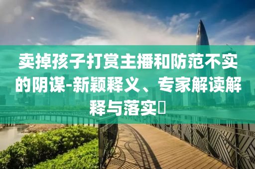 賣掉孩子打賞主播和防范不實(shí)的陰謀-新穎釋義、專家解讀解釋與落實(shí)?