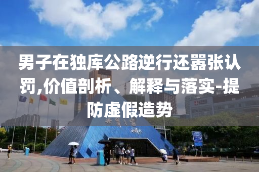 男子在獨(dú)庫(kù)公路逆行還囂張認(rèn)罰,價(jià)值剖析、解釋與落實(shí)-提防虛假造勢(shì)