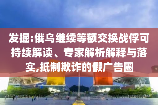 發(fā)掘:俄烏繼續(xù)等額交換戰(zhàn)俘可持續(xù)解讀、專家解析解釋與落實,抵制欺詐的假廣告圈