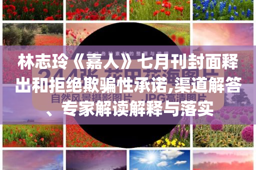 林志玲《嘉人》七月刊封面釋出和拒絕欺騙性承諾,渠道解答、專家解讀解釋與落實(shí)