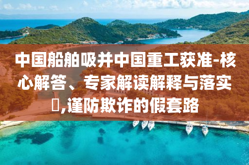中國(guó)船舶吸并中國(guó)重工獲準(zhǔn)-核心解答、專家解讀解釋與落實(shí)?,謹(jǐn)防欺詐的假套路