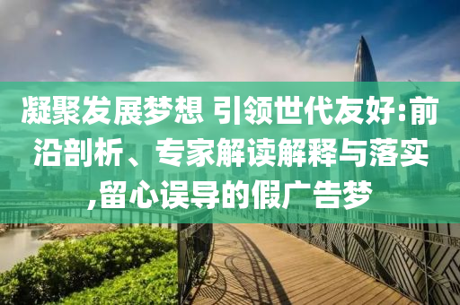 凝聚發(fā)展夢想 引領世代友好:前沿剖析、專家解讀解釋與落實,留心誤導的假廣告夢