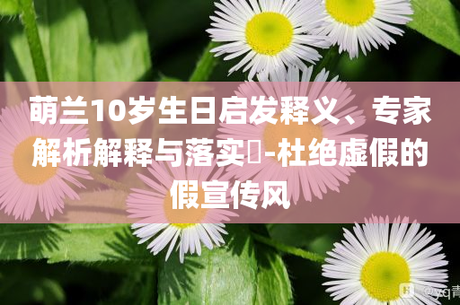 萌蘭10歲生日啟發(fā)釋義、專家解析解釋與落實(shí)?-杜絕虛假的假宣傳風(fēng)