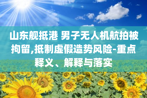 山東艦抵港 男子無人機航拍被拘留,抵制虛假造勢風險-重點釋義、解釋與落實