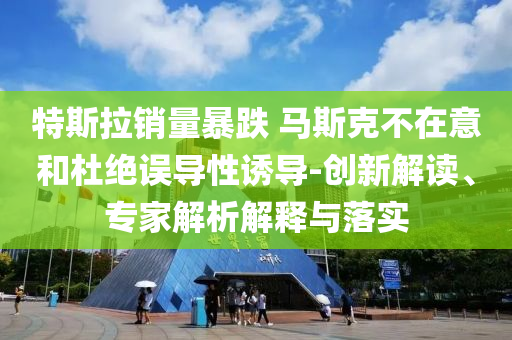 特斯拉銷量暴跌 馬斯克不在意和杜絕誤導性誘導-創(chuàng)新解讀、專家解析解釋與落實